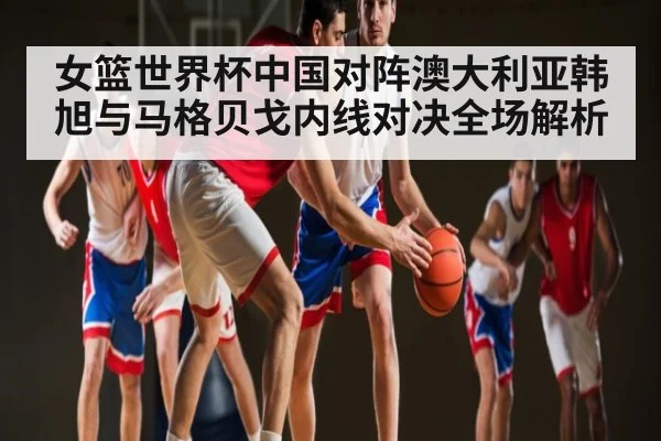 女篮世界杯中国对阵澳大利亚韩旭与马格贝戈内线对决全场解析 | kaiyun