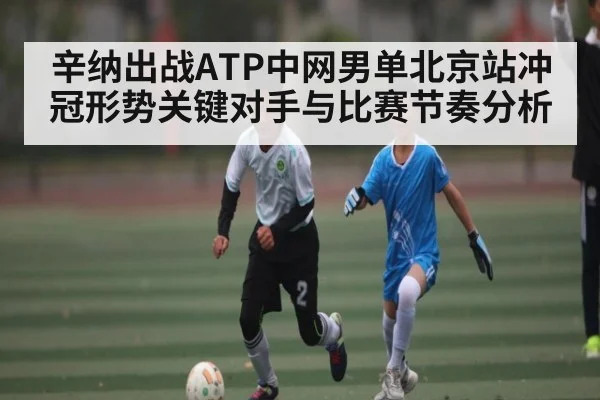 辛纳出战ATP中网男单北京站冲冠形势关键对手与比赛节奏分析 | kaiyun